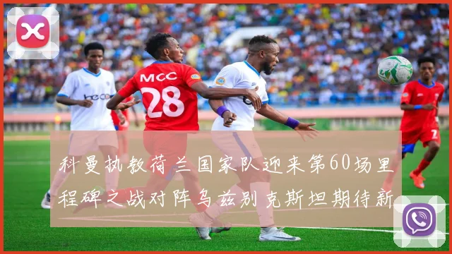 科曼执教荷兰国家队迎来第60场里程碑之战对阵乌兹别克斯坦期待新突破