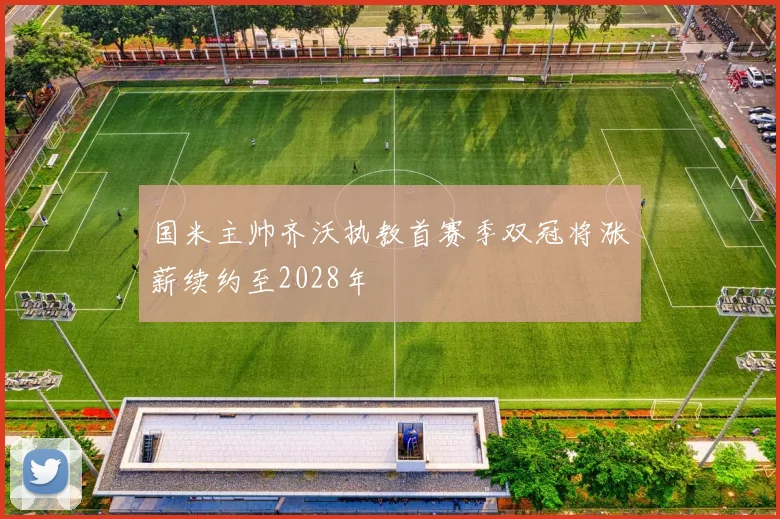国米主帅齐沃执教首赛季双冠将涨薪续约至2028年
