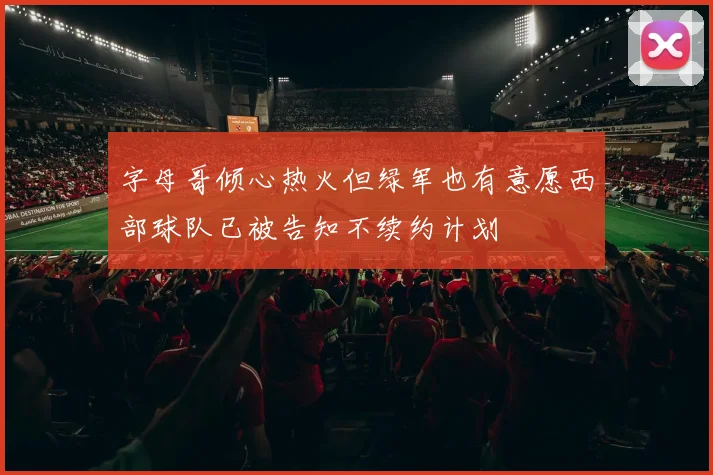 字母哥倾心热火但绿军也有意愿西部球队已被告知不续约计划