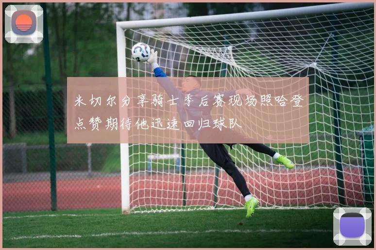 米切尔分享骑士季后赛现场照哈登点赞期待他迅速回归球队
