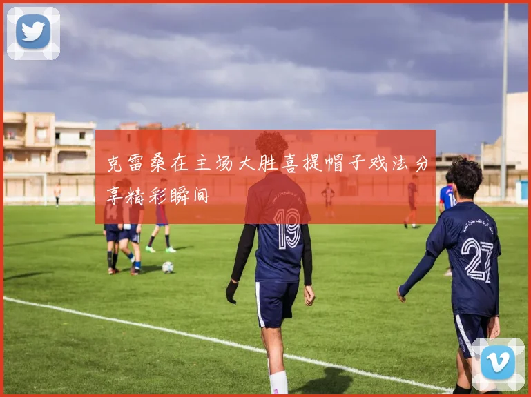 克雷桑在主场大胜喜提帽子戏法分享精彩瞬间