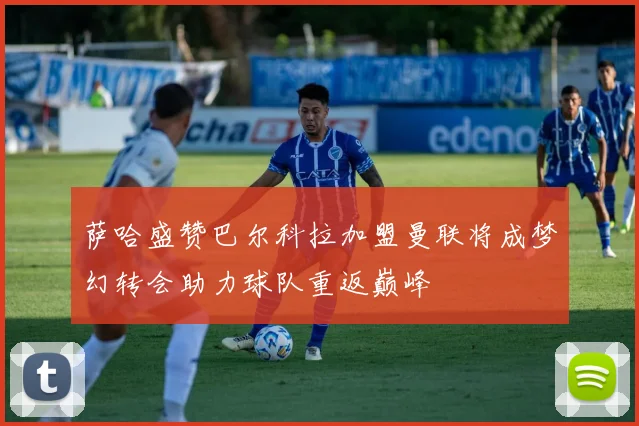 萨哈盛赞巴尔科拉加盟曼联将成梦幻转会助力球队重返巅峰