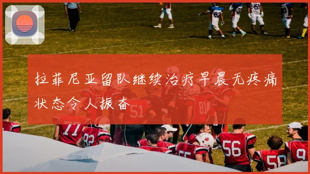 拉菲尼亚留队继续治疗早晨无疼痛状态令人振奋