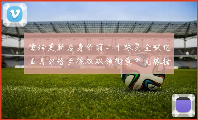 德转更新后身价前二十球员全破亿亚马尔哈兰德双双领衔意甲无缘榜单