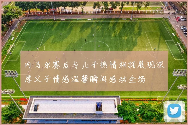 内马尔赛后与儿子热情相拥展现深厚父子情感温馨瞬间感动全场