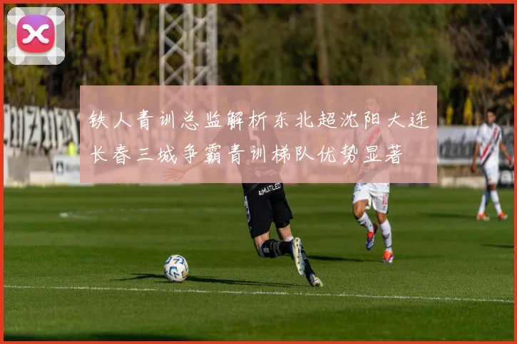 铁人青训总监解析东北超沈阳大连长春三城争霸青训梯队优势显著
