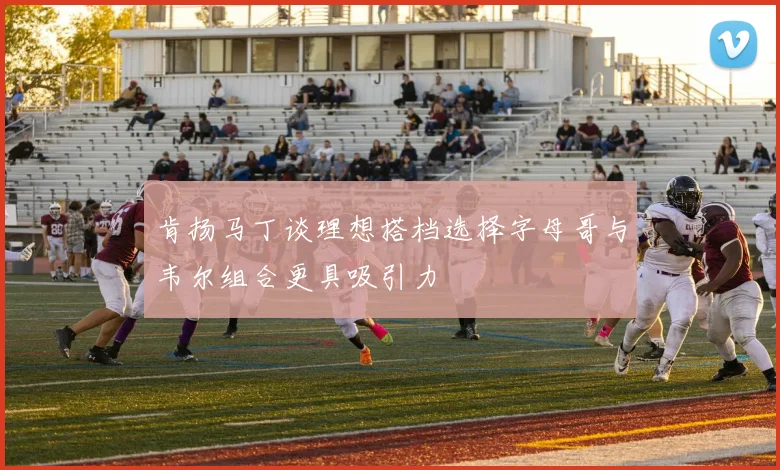 肯扬马丁谈理想搭档选择字母哥与韦尔组合更具吸引力