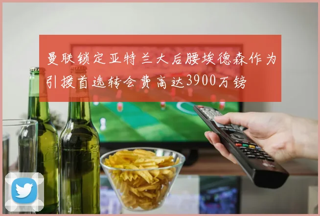 曼联锁定亚特兰大后腰埃德森作为引援首选转会费高达3900万镑