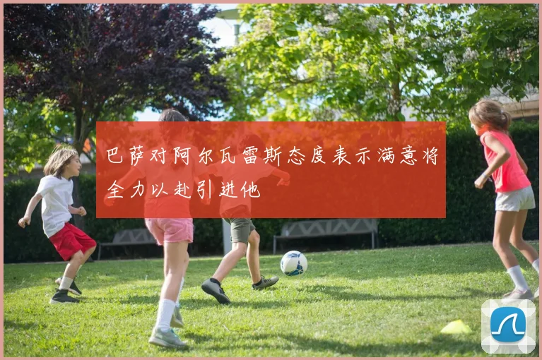 巴萨对阿尔瓦雷斯态度表示满意将全力以赴引进他